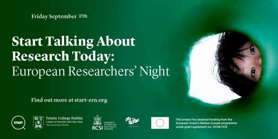 Promotional poster for Start Talking About Research Today: European Researchers' Night The event is scheduled for Friday, September 27th. The poster features the following text: "Start Talking About Research Today: European Researchers' Night Find out more at start-ern.org" Logos of collaborating institutions are displayed at the bottom of the poster. They include: START Trinity College Dublin RCSI University of Medicine and Health Sciences European Commission There is an image on the right side of the poster, showing a person peering through a green circular object, which may be a tunnel or tube. Additionally, the poster notes that the project has received funding from the European Union's Horizon Europe programme under grant agreement no. 101061478.