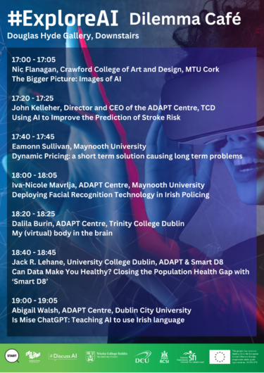 The image shows the schedule for an event titled #ExploreAI Dilemma Café held at the Douglas Hyde Gallery, Downstairs. The event includes a series of short talks focusing on artificial intelligence and its applications in various fields. The schedule is as follows: 17:00 - 17:05: Nic Flanagan, Crawford College of Art and Design, MTU Cork The Bigger Picture: Images of AI 17:20 - 17:25: John Kelleher, Director and CEO of the ADAPT Centre, TCD Using AI to Improve the Prediction of Stroke Risk 17:40 - 17:45: Eamonn Sullivan, Maynooth University Dynamic Pricing: a short term solution causing long term problems 18:00 - 18:05: Iva-Nicole Mavrlja, ADAPT Centre, Maynooth University Deploying Facial Recognition Technology in Irish Policing 18:20 - 18:25: Dalila Burin, ADAPT Centre, Trinity College Dublin My (virtual) body in the brain 18:40 - 18:45: Jack R. Lehane, University College Dublin, ADAPT & Smart D8 Can Data Make You Healthy? Closing the Population Health Gap with ‘Smart D8’ 19:00 - 19:05: Abigail Walsh, ADAPT Centre, Dublin City University Is Mise ChatGPT: Teaching AI to use Irish language At the bottom of the image are the logos of the event’s supporting organizations, including START, the ADAPT Centre, #DiscussAI, Trinity College Dublin, Dublin City University, RCSI, Science Foundation Ireland, and the European Union, indicating that the event is funded by an EU Horizon grant.